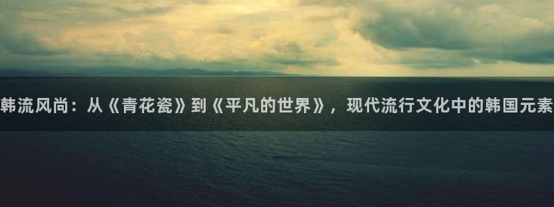 韩流风尚：从《青花瓷》到《平凡的世界》，现代流行文化中的韩国元素